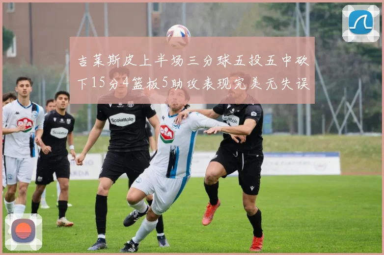 吉莱斯皮上半场三分球五投五中砍下15分4篮板5助攻表现完美无失误