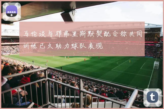 马伦谈与邓弗里斯默契配合称共同训练已久助力球队表现