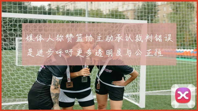 媒体人称赞篮协主动承认裁判错误是进步呼吁更多透明度与公正性