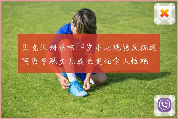 贝克汉姆亲吻14岁小七现场庆祝迈阿密夺冠女儿成长变化令人惊艳