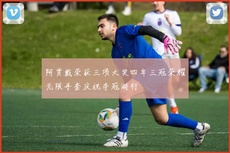 阿贾戴荣获三项大奖四年三冠荣耀无限手套庆祝夺冠游行