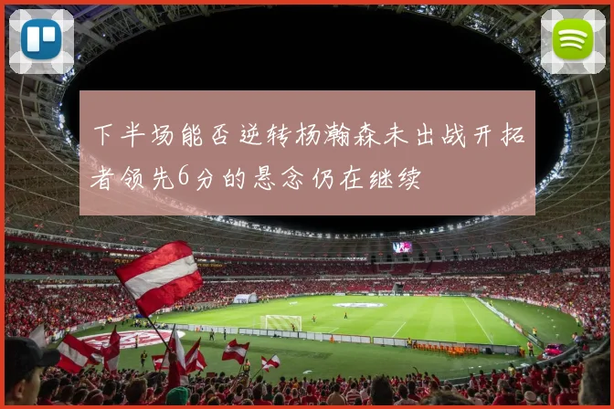 下半场能否逆转杨瀚森未出战开拓者领先6分的悬念仍在继续
