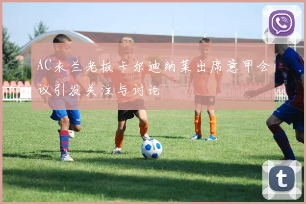 AC米兰老板卡尔迪纳莱出席意甲会议引发关注与讨论