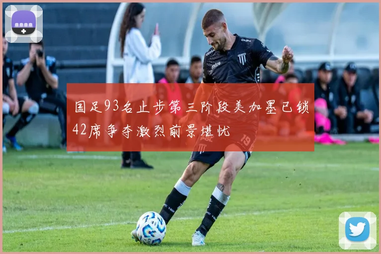 国足93名止步第三阶段美加墨已锁42席争夺激烈前景堪忧