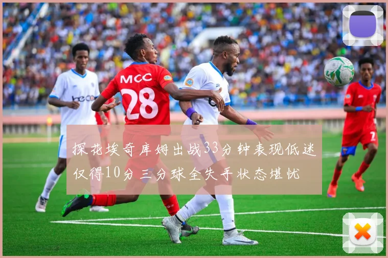 探花埃奇库姆出战33分钟表现低迷仅得10分三分球全失手状态堪忧