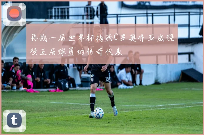 再战一届世界杯梅西C罗奥乔亚成现役五届球员的传奇代表