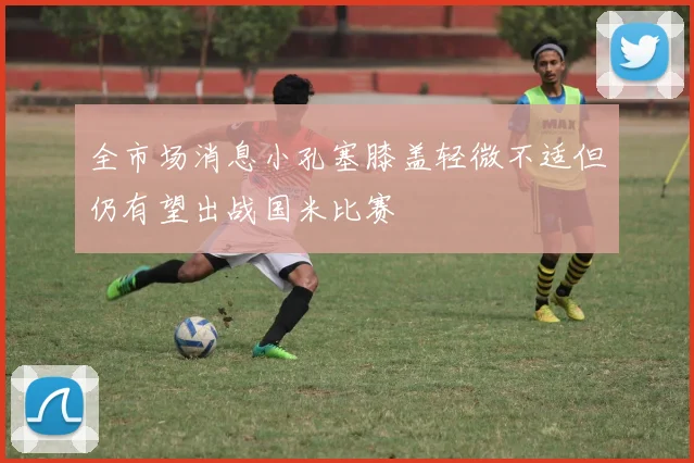 全市场消息小孔塞膝盖轻微不适但仍有望出战国米比赛