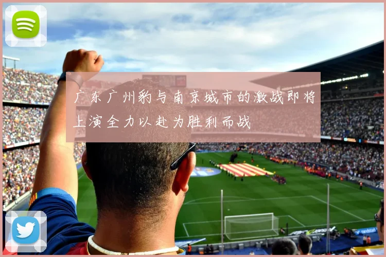 广东广州豹与南京城市的激战即将上演全力以赴为胜利而战