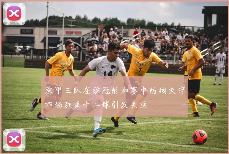 意甲三队在欧冠附加赛中防线失守四场狂丢十二球引发关注