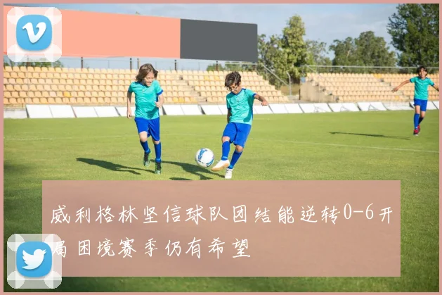 威利格林坚信球队团结能逆转0-6开局困境赛季仍有希望