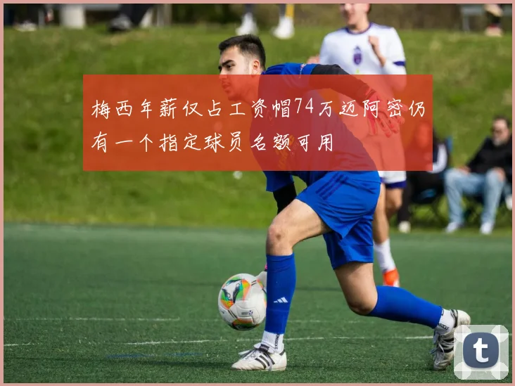 梅西年薪仅占工资帽74万迈阿密仍有一个指定球员名额可用