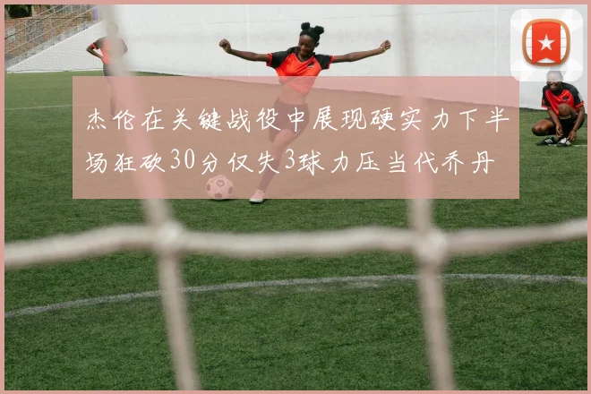 杰伦在关键战役中展现硬实力下半场狂砍30分仅失3球力压当代乔丹