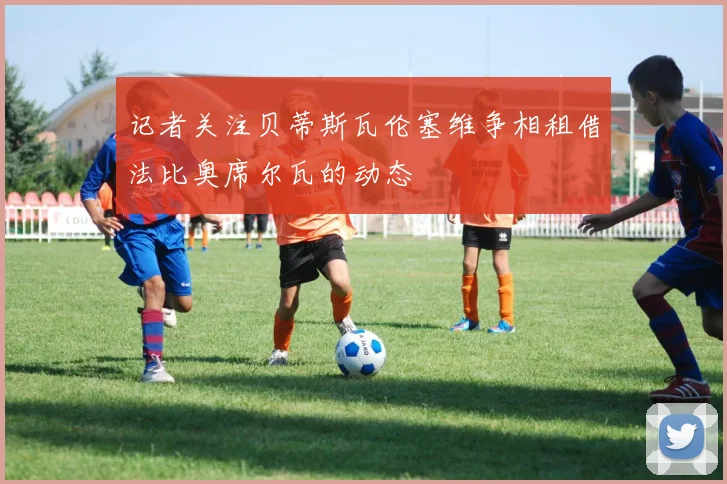 记者关注贝蒂斯瓦伦塞维争相租借法比奥席尔瓦的动态