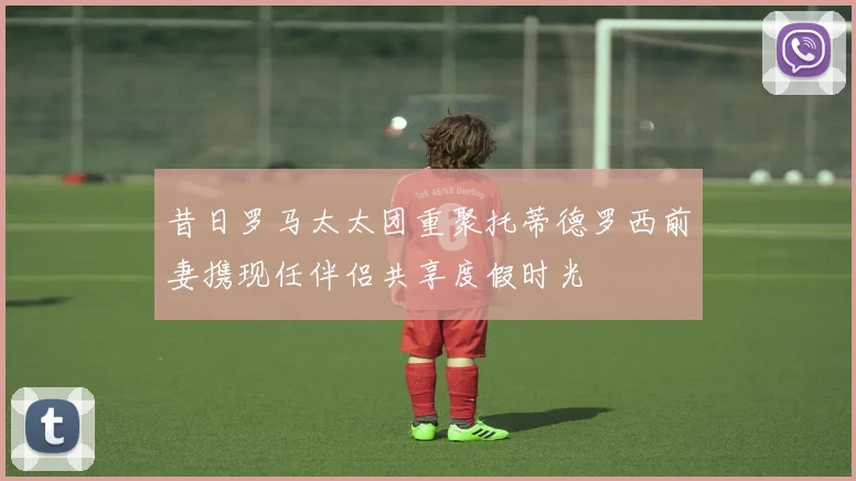 昔日罗马太太团重聚托蒂德罗西前妻携现任伴侣共享度假时光