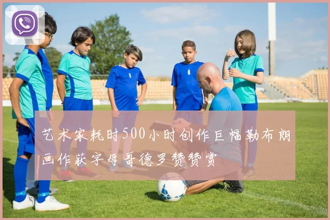 艺术家耗时500小时创作巨幅勒布朗画作获字母哥德罗赞赞赏