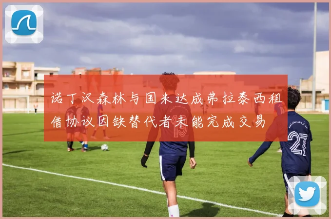 诺丁汉森林与国米达成弗拉泰西租借协议因缺替代者未能完成交易