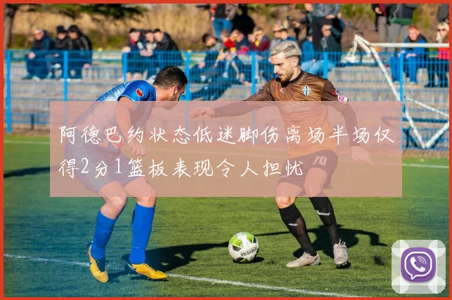 阿德巴约状态低迷脚伤离场半场仅得2分1篮板表现令人担忧