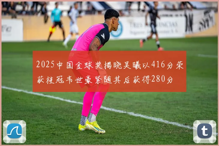 2025中国金球奖揭晓吴曦以416分荣获桂冠韦世豪紧随其后获得280分