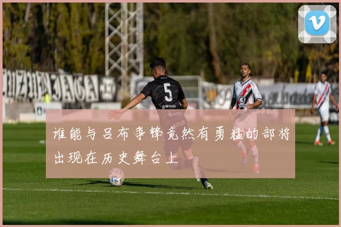 谁能与吕布争锋竟然有勇猛的部将出现在历史舞台上